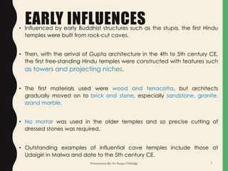 EARLY INFLUENCES• Influenced by early Buddhist structures such as the stupa, the first Hindu
temples were built from rock-cut caves.
• Then, with the arrival of Gupta architecture in the 4th to 5th century CE,
the first free-standing Hindu temples were constructed with features such
as towers and projecting niches.
• The first materials used were wood and terracotta, but architects
gradually moved on to brick and stone, especially sandstone, granite,
zzand marble.
• No mortar was used in the older temples and so precise cutting of
dressed stones was required.
• Outstanding examples of influential cave temples include those at
Udaigiri in Malwa and date to the 5th century CE.
Presentation By- Ar. Roopa Chikkalgi 7
 