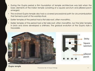 • During the Gupta period a firm foundation of temple architecture was laid when the
basic elements of the Indian temple consisting of a square sanctum and pillared porch
emerged.
• The evolved Gupta temple also had a covered processional path for circumambulation
that formed a part of the worship-ritual.
• Earlier temples of the period had a flat slab-roof, often monolithic.
• Earlier temples of the period had a flat slab-roof, often monolithic, but the later temples
in brick and stone developed a shikhara. The gradual evolution of the Gupta style is
traceable.
Gupta temple
Presentation By- Ar. Roopa Chikkalgi 9
 