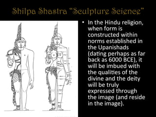 Shilpa Shastra “Sculpture Science”
•  In	
  the	
  Hindu	
  religion,	
  
when	
  form	
  is	
  
constructed	
  within	
  
norms	
  established	
  in	
  
the	
  Upanishads	
  
(da+ng	
  perhaps	
  as	
  far	
  
back	
  as	
  6000	
  BCE),	
  it	
  
will	
  be	
  imbued	
  with	
  
the	
  quali+es	
  of	
  the	
  
divine	
  and	
  the	
  deity	
  
will	
  be	
  truly	
  
expressed	
  through	
  
the	
  image	
  (and	
  reside	
  
in	
  the	
  image).	
  	
  
 