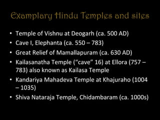 Examplary Hindu Temples and sites
•  Temple	
  of	
  Vishnu	
  at	
  Deogarh	
  (ca.	
  500	
  AD)	
  
•  Cave	
  I,	
  Elephanta	
  (ca.	
  550	
  –	
  783)	
  
•  Great	
  Relief	
  of	
  Mamallapuram	
  (ca.	
  630	
  AD)	
  
•  Kailasanatha	
  Temple	
  (“cave”	
  16)	
  at	
  Ellora	
  (757	
  –	
  
783)	
  also	
  known	
  as	
  Kailasa	
  Temple	
  
•  Kandariya	
  Mahadeva	
  Temple	
  at	
  Khajuraho	
  (1004	
  
–	
  1035)	
  
•  Shiva	
  Nataraja	
  Temple,	
  Chidambaram	
  (ca.	
  1000s)	
  
 
