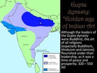 Gupta
dynasty:
“Golden age
of Indian Art
Although	
  the	
  leaders	
  of	
  
the	
  Gupta	
  dynasty	
  
were	
  Buddhist,	
  the	
  art	
  
of	
  all	
  religions	
  
(especially	
  Buddhism,	
  
Hinduism	
  and	
  Jainism)	
  
ﬂourished	
  under	
  their	
  
leadership,	
  as	
  it	
  was	
  a	
  
+me	
  of	
  peace	
  and	
  
prosperity.	
  320	
  –	
  550	
  
AD	
  
 