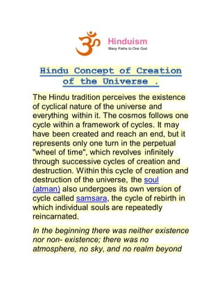 Hinduism
Many Paths to One God
The Hindu tradition perceives the existence
of cyclical nature of the universe and
everything within it. The cosmos follows one
cycle within a framework of cycles. It may
have been created and reach an end, but it
represents only one turn in the perpetual
"wheel of time", which revolves infinitely
through successive cycles of creation and
destruction. Within this cycle of creation and
destruction of the universe, the soul
(atman) also undergoes its own version of
cycle called samsara, the cycle of rebirth in
which individual souls are repeatedly
reincarnated.
In the beginning there was neither existence
nor non- existence; there was no
atmosphere, no sky, and no realm beyond
 
