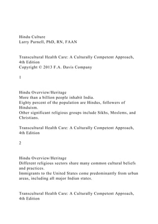 Hindu Culture
Larry Purnell, PhD, RN, FAAN
Transcultural Health Care: A Culturally Competent Approach,
4th Edition
Copyright © 2013 F.A. Davis Company
1
Hindu Overview/Heritage
More than a billion people inhabit India.
Eighty percent of the population are Hindus, followers of
Hinduism.
Other significant religious groups include Sikhs, Moslems, and
Christians.
Transcultural Health Care: A Culturally Competent Approach,
4th Edition
2
Hindu Overview/Heritage
Different religious sectors share many common cultural beliefs
and practices.
Immigrants to the United States come predominantly from urban
areas, including all major Indian states.
Transcultural Health Care: A Culturally Competent Approach,
4th Edition
 