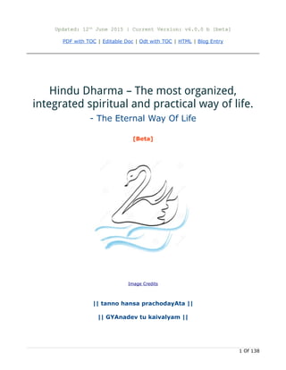Updated: 25th
Oct 2016 | Current Version: v10.3.2 b [beta]
PDF with TOC | Editable Doc | Odt with TOC | Website-New | HTML | Blog Entry | Scribd |
SlideShare
Hinduism Basics – Traditional Overview
- The Most Organized Eternal Way Of Life
Image Credits
|| tanno hamsa prachoday t ||ā
|| jn nadev tu kaivalyam ||ā
An article by Indiaspirituality Blog (Amrut)
Copy Left: Copying / Giving Credit is Left to you.
Creative Commons Attribution 2.5 India License
 