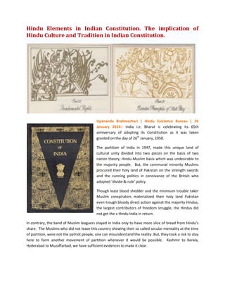Hindu Elements in Indian Constitution. The implication of
Hindu Culture and Tradition in Indian Constitution.

Upananda Brahmachari | Hindu Existence Bureau | 26
January 2014:: India i.e. Bharat is celebrating its 65th
anniversary of adopting its Constitution as it was taken
granted on the day of 26th January, 1950.
The partition of India in 1947, made this unique land of
cultural unity divided into two pieces on the basis of two
nation theory, Hindu-Muslim basis which was undesirable to
the majority people. But, the communal minority Muslims
procured their holy land of Pakistan on the strength swords
and the cunning politics in connivance of the British who
adopted ‘divide-&-rule’ policy.
Though least blood shedder and the minimum trouble taker
Muslim conspirators materialized their holy land Pakistan
even trough bloody direct action against the majority Hindus,
the largest contributors of freedom struggle, the Hindus did
not get the a Hindu India in return.
In contrary, the band of Muslim leaguers stayed in India only to have more slice of bread from Hindu’s
share. The Muslims who did not leave this country showing their so called secular mentality at the time
of partition, were not the patriot people, one can misunderstand the reality. But, they took a risk to stay
here to form another movement of partition whenever it would be possible. Kashmir to Kerala,
Hyderabad to Muzaffarbad, we have sufficient evidences to make it clear.

 