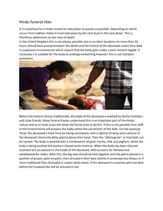 Hindu funeral rites
It is customary for a Hindu funeral to take place as quickly as possible, depending on which
occurs first tradition states it must take place by the next dusk or the next dawn. This is,
therefore, determent on the time of death.
In the United Kingdom this is not always possible, but in an ideal situation, no more than 24
hours should have passed between the death and the funeral of the deceased unless they died
in suspicious circumstances which require that the body goes under a post-mortem legally. If
necessary it is suitable for the body to undergo embalming however, this is not standard
procedure.
Before the funeral service traditionally, the body of the deceased is washed by family members
and close friends. Many funeral homes understand this is an important part of the Hindu
culture and so in most cases will allow the family time to do this. If this is not possible then staff
at the funeral home will prepare the body within the constraints of the faith. For the washing
ritual, the deceased's head must be facing southward, with a lighted oil lamp and a picture of
the deceased’s favourite deity placed above their head. Then the “abhisegram” or holy bath can
be started. The body is washed with a combination of ghee, honey, milk and yoghurt, whilst the
body is being washed the washers should recite mantras. When the body has been cleaned
essential oils are placed on the heads of the deceased, with turmeric for females and
sandalwood for males. After this, the big toes should be tied together and the palms placed in a
position of prayer, palm-to-palm, then dressed in their best clothes if contemporary Hindus or if
more traditional then shrouded in a plain white sheet. If the deceased is a woman who has died
before her husband she will be dressed in red.
 