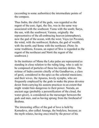 (according to some authorities) the intermediate points of
the compass.
Thus Indra, the chief of the gods, was regarded as the
regent of the east; Agni, the fire, was in the same way
associated with the southeast; Yama with the south; Surya,
the sun, with the southwest; Varuna, originally the
representative of the all-embracing heaven (atmosphere),
now the god of the ocean, with the west; Vayu (or Pavana),
the wind, with the northwest; Kubera, the god of wealth,
with the north; and Soma with the northeast. (Note: In
some traditions, Eesana, an aspect of Siva is regarded as the
regent of the northeast and Nirrti the regent of the
southwest.)
In the institutes of Manu the Loka palas are represented as
standing in close relation to the ruling king, who is saki to
be composed of particles of these his tutelary deities. The
retinue of Indra consists chiefly of the Gandharvas, a class
of genii, considered in the epics as the celestial musicians;
and their wives, the Apsaras, lovely nymphs, who are
frequently employed by the gods to make the pious devotee
desist from carrying his austere practices to an extent that
might render him dangerous to their power. Narada, an
ancient sage (probably a personification of the cloud, the
water-giver), is considered as the messenger between the
gods and men, and as having sprung from the forehead of
Brahma.
The interesting office of the god of love is held by
Kamadeva, also called Ananga, the bodyless, because, as
the myth relates, having once tried by the power of his
 