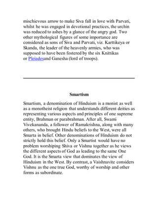 mischievous arrow to make Siva fall in love with Parvati,
whilst he was engaged in devotional practices, the urchin
was reduced to ashes by a glance of the angry god. Two
other mythological figures of some importance are
considered as sons of Siva and Parvati, viz. Karttikeya or
Skanda, the leader of the heavenly armies, who was
supposed to have been fostered by the six Knittikas
or Pleiadesand Ganesha (lord of troops).
Smartism
Smartism, a denomination of Hinduism is a monist as well
as a monotheist religion that understands different deities as
representing various aspects and principles of one supreme
entity, Brahman or parabrahman. After all, Swami
Vivekananda, a follower of Ramakrishna, along with many
others, who brought Hindu beliefs to the West, were all
Smarta in belief. Other denominations of Hinduism do not
strictly hold this belief. Only a Smartist would have no
problem worshiping Shiva or Vishnu together as he views
the different aspects of God as leading to the same One
God. It is the Smarta view that dominates the view of
Hinduism in the West. By contrast, a Vaishnavite considers
Vishnu as the one true God, worthy of worship and other
forms as subordinate.
 