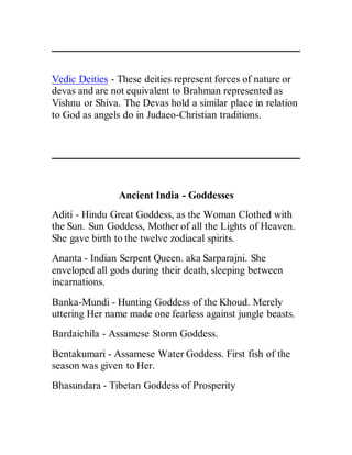 Vedic Deities - These deities represent forces of nature or
devas and are not equivalent to Brahman represented as
Vishnu or Shiva. The Devas hold a similar place in relation
to God as angels do in Judaeo-Christian traditions.
Ancient India - Goddesses
Aditi - Hindu Great Goddess, as the Woman Clothed with
the Sun. Sun Goddess, Mother of all the Lights of Heaven.
She gave birth to the twelve zodiacal spirits.
Ananta - Indian Serpent Queen. aka Sarparajni. She
enveloped all gods during their death, sleeping between
incarnations.
Banka-Mundi - Hunting Goddess of the Khoud. Merely
uttering Her name made one fearless against jungle beasts.
Bardaichila - Assamese Storm Goddess.
Bentakumari - Assamese Water Goddess. First fish of the
season was given to Her.
Bhasundara - Tibetan Goddess of Prosperity
 