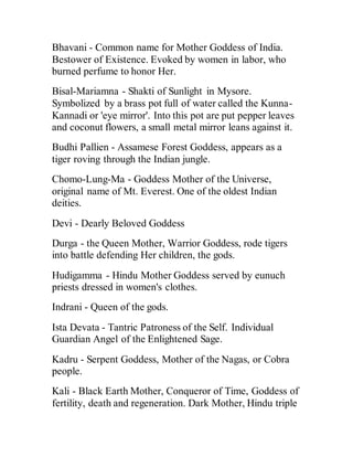 Bhavani - Common name for Mother Goddess of India.
Bestower of Existence. Evoked by women in labor, who
burned perfume to honor Her.
Bisal-Mariamna - Shakti of Sunlight in Mysore.
Symbolized by a brass pot full of water called the Kunna-
Kannadi or 'eye mirror'. Into this pot are put pepper leaves
and coconut flowers, a small metal mirror leans against it.
Budhi Pallien - Assamese Forest Goddess, appears as a
tiger roving through the Indian jungle.
Chomo-Lung-Ma - Goddess Mother of the Universe,
original name of Mt. Everest. One of the oldest Indian
deities.
Devi - Dearly Beloved Goddess
Durga - the Queen Mother, Warrior Goddess, rode tigers
into battle defending Her children, the gods.
Hudigamma - Hindu Mother Goddess served by eunuch
priests dressed in women's clothes.
Indrani - Queen of the gods.
Ista Devata - Tantric Patroness of the Self. Individual
Guardian Angel of the Enlightened Sage.
Kadru - Serpent Goddess, Mother of the Nagas, or Cobra
people.
Kali - Black Earth Mother, Conqueror of Time, Goddess of
fertility, death and regeneration. Dark Mother, Hindu triple
 