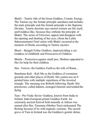 Shakti - Tantric title of the Great Goddess. Cosmic Energy.
The Tantras say the female principle antedates and includes
the male principle and this female principle is the Supreme
Divinity. Tantric doctrine says mortal women are life itself,
and Goddess-like, because they embody the principle of
Shakti. The series of Universes appear and disappear with
the opening and shutting of her eyes. (from the Lalita
Sahasranamam) Final union with Shakti occurred at the
moment of Death, according to Tantric mystics.
Shasti - Bengali Feline Goddess, depicted riding a cat.
Goddess of childbirth and Protectress of Children.
Shitala - Protectress against small pox. Mothers appealed to
Her for help for their children.
Sita - Furrow, the Goddess Earth as the wife of Rama ..
Smashana-Kali - Kali Ma as the Goddess of cremation
grounds and other places of Death. Her yantra was an 8
petaled lotus with multiple repetitions of the inverted
triangle. The meaning was Rebirth following Death. Her
priestesses, called dakinis, arranged funerals and tended the
dying.
Tara - Pre-Vedic Savior Goddess, known from India to
Ireland. Indo-European primal Goddess Earth. An
extremely ancient festival held annually at Athens was
named after Her, Taramata (Mother Tara) nicknamed The
Rioting because of its wild orgiastic customs. The sacred
grove of Tara in Ireland was the Goddess's genital shrine.
 