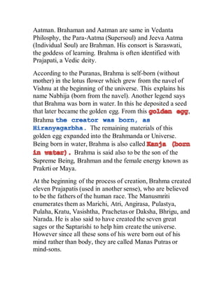 Aatman. Brahaman and Aatman are same in Vedanta
Philosphy, the Para-Aatma (Supersoul) and Jeeva Aatma
(Individual Soul) are Brahman. His consort is Saraswati,
the goddess of learning. Brahma is often identified with
Prajapati, a Vedic deity.
According to the Puranas, Brahma is self-born (without
mother) in the lotus flower which grew from the navel of
Vishnu at the beginning of the universe. This explains his
name Nabhija (born from the navel). Another legend says
that Brahma was born in water. In this he deposited a seed
that later became the golden egg. From this ,
Brahma
The remaining materials of this
golden egg expanded into the Brahmanda or Universe.
Being born in water, Brahma is also called
Brahma is said also to be the son of the
Supreme Being, Brahman and the female energy known as
Prakrti or Maya.
At the beginning of the process of creation, Brahma created
eleven Prajapatis (used in another sense), who are believed
to be the fathers of the human race. The Manusmriti
enumerates them as Marichi, Atri, Angirasa, Pulastya,
Pulaha, Kratu, Vasishtha, Prachetas or Daksha, Bhrigu, and
Narada. He is also said to have created the seven great
sages or the Saptarishi to help him create the universe.
However since all these sons of his were born out of his
mind rather than body, they are called Manas Putras or
mind-sons.
 