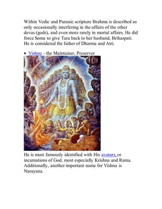 Within Vedic and Puranic scripture Brahma is described as
only occasionally interfering in the affairs of the other
devas (gods), and even more rarely in mortal affairs. He did
force Soma to give Tara back to her husband, Brihaspati.
He is considered the father of Dharma and Atri.
 Vishnu - the Maintainer, Preserver
He is most famously identified with His avatars, or
incarnations of God, most especially Krishna and Rama.
Additionally, another important name for Vishnu is
Narayana.
 