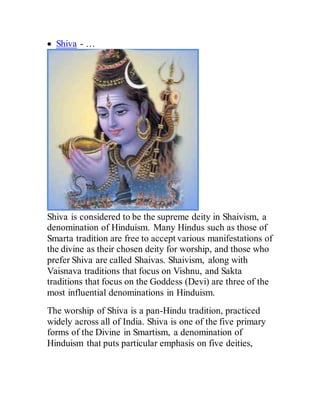  Shiva - …
Shiva is considered to be the supreme deity in Shaivism, a
denomination of Hinduism. Many Hindus such as those of
Smarta tradition are free to accept various manifestations of
the divine as their chosen deity for worship, and those who
prefer Shiva are called Shaivas. Shaivism, along with
Vaisnava traditions that focus on Vishnu, and Sakta
traditions that focus on the Goddess (Devi) are three of the
most influential denominations in Hinduism.
The worship of Shiva is a pan-Hindu tradition, practiced
widely across all of India. Shiva is one of the five primary
forms of the Divine in Smartism, a denomination of
Hinduism that puts particular emphasis on five deities,
 