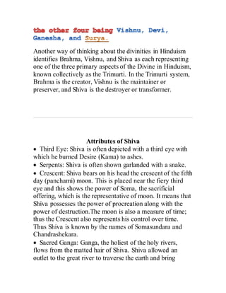 Another way of thinking about the divinities in Hinduism
identifies Brahma, Vishnu, and Shiva as each representing
one of the three primary aspects of the Divine in Hinduism,
known collectively as the Trimurti. In the Trimurti system,
Brahma is the creator, Vishnu is the maintainer or
preserver, and Shiva is the destroyer or transformer.
Attributes of Shiva
 Third Eye: Shiva is often depicted with a third eye with
which he burned Desire (Kama) to ashes.
 Serpents: Shiva is often shown garlanded with a snake.
 Crescent: Shiva bears on his head the crescent of the fifth
day (panchami) moon. This is placed near the fiery third
eye and this shows the power of Soma, the sacrificial
offering, which is the representative of moon. It means that
Shiva possesses the power of procreation along with the
power of destruction.The moon is also a measure of time;
thus the Crescent also represents his control over time.
Thus Shiva is known by the names of Somasundara and
Chandrashekara.
 Sacred Ganga: Ganga, the holiest of the holy rivers,
flows from the matted hair of Shiva. Shiva allowed an
outlet to the great river to traverse the earth and bring
 