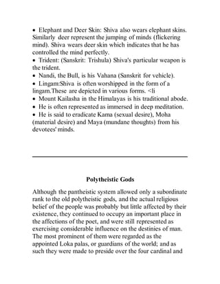  Elephant and Deer Skin: Shiva also wears elephant skins.
Similarly deer represent the jumping of minds (flickering
mind). Shiva wears deer skin which indicates that he has
controlled the mind perfectly.
 Trident: (Sanskrit: Trishula) Shiva's particular weapon is
the trident.
 Nandi, the Bull, is his Vahana (Sanskrit for vehicle).
 Lingam:Shiva is often worshipped in the form of a
lingam.These are depicted in various forms. <li
 Mount Kailasha in the Himalayas is his traditional abode.
 He is often represented as immersed in deep meditation.
 He is said to eradicate Kama (sexual desire), Moha
(material desire) and Maya (mundane thoughts) from his
devotees' minds.
Polytheistic Gods
Although the pantheistic system allowed only a subordinate
rank to the old polytheistic gods, and the actual religious
belief of the people was probably but little affected by their
existence, they continued to occupy an important place in
the affections of the poet, and were still represented as
exercising considerable influence on the destinies of man.
The most prominent of them were regarded as the
appointed Loka palas, or guardians of the world; and as
such they were made to preside over the four cardinal and
 