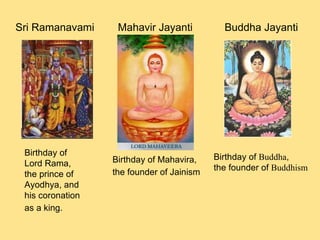 Birthday of Lord Rama, the prince of Ayodhya, and his coronation as a king.   Sri Ramanavami Mahavir Jayanti Birthday of Mahavira,  the founder of Jainism   Buddha Jayanti Birthday of  Buddha ,  the founder of  Buddhism 