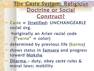 The Caste System: Religious Doctrine or Social Construct? Caste  =  Stratified : UNCHANGEABLE social org. originally an Arian racial code (“ varna ” = color) determined by previous life ( karma ) shows status in  Samsara  and progress toward  Moksha Dharma  – duty, obey caste rules & moral laws; mobility 