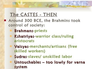 The CASTES - THEN Around 300 BCE, the Brahmins took control of society: Brahmans -priests Kshatriyas - warrior class/ruling aristocrats Vaisyas -merchants/artisans (free skilled workers) Sudras -slaves/ unskilled labor Untouchables – too lowly for varna system 