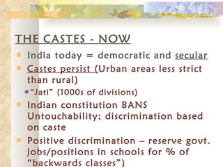 THE CASTES - NOW India today = democratic and  secular Castes persist ( Urban areas less strict than rural) “ Jati” (1000s of divisions) Indian constitution BANS Untouchability; discrimination based on caste Positive discrimination – reserve govt. jobs/positions in schools for % of “backwards classes”) 