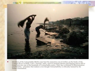 Members of the Untouchable Dhobi caste beat the impurities out of clothes on the banks of the Yamuna River in Delhi. Life's "unclean" tasks, such as cleaning latrines and digging graves fall to those born into one of the hundreds of Untouchable castes. They face a lifetime of discrimination and brutality—prejudice that endures even though Untouchability is officially banned by the Indian constitution.  