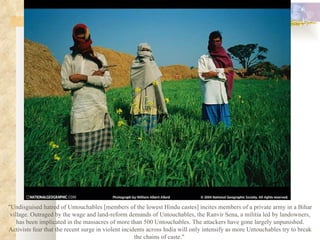 "Undisguised hatred of Untouchables [members of the lowest Hindu castes] incites members of a private army in a Bihar village. Outraged by the wage and land-reform demands of Untouchables, the Ranvir Sena, a militia led by landowners, has been implicated in the massacres of more than 500 Untouchables. The attackers have gone largely unpunished. Activists fear that the recent surge in violent incidents across India will only intensify as more Untouchables try to break the chains of caste."  