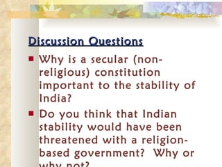 Discussion Questions Why is a secular (non-religious) constitution important to the stability of India?  Do you think that Indian stability would have been threatened with a religion-based government?  Why or why not? 