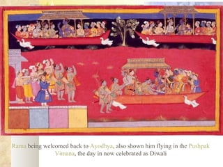 Rama  being welcomed back to  Ayodhya , also shown him flying in the  Pushpak   Vimana , the day in now celebrated as Diwali  