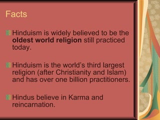 Facts Hinduism is widely believed to be the  oldest world religion  still practiced today. Hinduism is the world’s third largest religion (after Christianity and Islam) and has over one billion practitioners. Hindus believe in Karma and reincarnation. 
