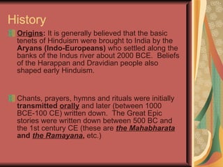 History Origins :  It is generally believed that the basic tenets of Hinduism were brought to India by the  Aryans (Indo-Europeans)  who settled along the banks of the Indus river about 2000 BCE.  Beliefs of the Harappan and Dravidian people also shaped early Hinduism.   Chants, prayers, hymns and rituals were initially  transmitted   orally   and later (between 1000 BCE-100 CE) written down.  The Great Epic stories were written down between 500 BC and the 1st century CE (these are   the   Mahabharata   and   the Ramayana ,  etc.) 