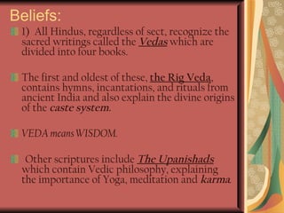 Beliefs: 1)   All Hindus, regardless of sect, recognize the sacred writings called the  Vedas  which are divided into four books.  The first and oldest of these,  the Rig Veda , contains hymns, incantations, and rituals from ancient India and also explain the divine origins of the  caste system.  VEDA means WISDOM. Other scriptures include  The Upanishads  which contain Vedic philosophy, explaining the importance of Yoga, meditation and  karma . 