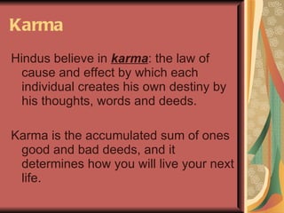 Karma Hindus believe in  karma : the law of cause and effect by which each individual creates his own destiny by his thoughts, words and deeds.  Karma is the accumulated sum of ones good and bad deeds, and it determines how you will live your next life. 