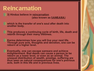 Reincarnation 3) Hindus believe in  reincarnation   (also known as  SAMSARA )   which is the transfer of one's soul after death into another body.  This produces a continuing cycle of birth, life, death and rebirth through their many lifetimes.  Karma determines how you will live your next life. Through pure acts, thoughts and devotion, one can be reborn at a higher level.  Eventually, one can escape samsara and achieve enlightenment. Bad deeds can cause a person to be reborn as a lower level, or even as an animal. The unequal distribution of wealth, prestige, suffering are thus seen as natural consequences for one's previous acts, both in this life and in previous lives. 