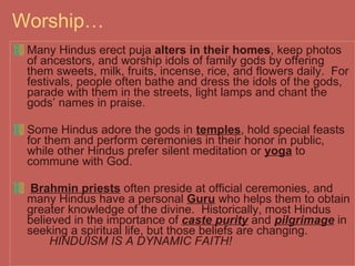 Worship… Many Hindus erect puja  alters in their homes , keep photos of ancestors, and worship idols of family gods by offering them sweets, milk, fruits, incense, rice, and flowers daily.  For festivals, people often bathe and dress the idols of the gods, parade with them in the streets, light lamps and chant the gods’ names in praise.  Some Hindus adore the gods in  temples , hold special feasts for them and perform ceremonies in their honor in public, while other Hindus prefer silent meditation or  yoga  to commune with God.  Brahmin priests  often preside at official ceremonies, and many Hindus have a personal  Guru  who helps them to obtain greater knowledge of the divine.  Historically, most Hindus believed in the importance of  caste purity  and  pilgrimage  in seeking a spiritual life, but those beliefs are changing.  HINDUISM IS A DYNAMIC FAITH! 