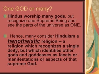 One GOD or many? Hindus worship many gods,  but recognize one Supreme Being and see the parts of the universe as ONE. Hence, many consider  Hinduism a  henotheistic   religion -- a religion which recognizes a single deity, but which identifies other gods and goddesses as facets or manifestations or aspects of that supreme God. 