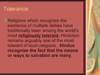 Tolerance Religions which recognize the existence of multiple deities have traditionally been among the world's most   religiously tolerant .  Hinduism remains arguably one of the most tolerant of such religions.   Hindus recognize the fact that the means or ways to salvation are many. 