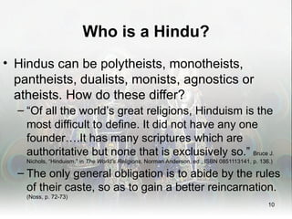 Who is a Hindu?
• Hindus can be polytheists, monotheists,
  pantheists, dualists, monists, agnostics or
  atheists. How do these differ?
  – “Of all the world’s great religions, Hinduism is the
    most difficult to define. It did not have any one
    founder….It has many scriptures which are
    authoritative but none that is exclusively so.” Bruce J.
    Nichols, “Hinduism,” in The World’s Religions, Norman Anderson, ed., ISBN 0851113141, p. 136.)

  – The only general obligation is to abide by the rules
    of their caste, so as to gain a better reincarnation.
    (Noss, p. 72-73)
                                                                                                10
 