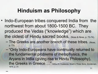 Hinduism as Philosophy
• Indo-European tribes conquered India from the
  northwest from about 1800-1500 BC. They
  produced the Vedas (“knowledge”) which are
  the oldest of Hindu sacred books. (Noss & Noss, p. 73-74).
   – The Greeks are another branch of these tribes. (Noss,
       p. 73).

   – “Only Indo-Europeans have continually returned to
     the fundamental problems of metaphysics, the
     Aryans in India (giving rise to Hindu Philosophy),
     the Greeks in Greece….” Arthur A. Custance, Noah’s Three Sons, Zondervan,
       1975, p. 31.
                                                                        11
   –
 