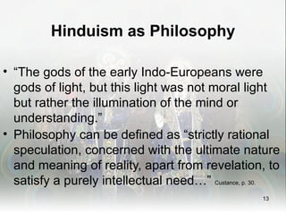 Hinduism as Philosophy

• “The gods of the early Indo-Europeans were
  gods of light, but this light was not moral light
  but rather the illumination of the mind or
  understanding.”
• Philosophy can be defined as “strictly rational
  speculation, concerned with the ultimate nature
  and meaning of reality, apart from revelation, to
  satisfy a purely intellectual need…” Custance, p. 30.
                                                   13
 