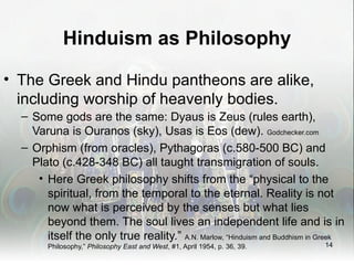 Hinduism as Philosophy

• The Greek and Hindu pantheons are alike,
  including worship of heavenly bodies.
  – Some gods are the same: Dyaus is Zeus (rules earth),
    Varuna is Ouranos (sky), Usas is Eos (dew). Godchecker.com
  – Orphism (from oracles), Pythagoras (c.580-500 BC) and
    Plato (c.428-348 BC) all taught transmigration of souls.
     • Here Greek philosophy shifts from the “physical to the
       spiritual, from the temporal to the eternal. Reality is not
       now what is perceived by the senses but what lies
       beyond them. The soul lives an independent life and is in
       itself the only true reality.” A.N. Marlow, “Hinduism and Buddhism in Greek
        Philosophy,” Philosophy East and West, #1, April 1954, p. 36, 39.    14
 