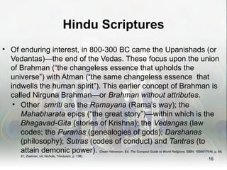 Hindu Scriptures
• Of enduring interest, in 800-300 BC came the Upanishads (or
  Vedantas)—the end of the Vedas. These focus upon the union
  of Brahman (“the changeless essence that upholds the
  universe”) with Atman (“the same changeless essence that
  indwells the human spirit”). This earlier concept of Brahman is
  called Nirguna Brahman—or Brahman without attributes.
   • Other smriti are the Ramayana (Rama’s way); the
     Mahabharata epics (“the great story”)—within which is the
     Bhagavad-Gita (stories of Krishna); the Vedangas (law
     codes; the Puranas (genealogies of gods); Darshanas
     (philosophy); Sutras (codes of conduct) and Tantras (to
     attain demonic power). (Dean Halverson, Ed. The Compact Guide to World Religions, ISBN: 1556617046, p. 88,
         91; Zaehner, viii; Nichols, “Hinduism, p. 138).
                                                                                                        16
 
