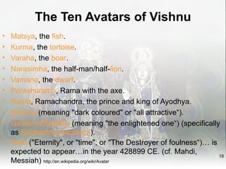 The Ten Avatars of Vishnu
• Matsya, the fish.
• Kurma, the tortoise.
• Varaha, the boar.
• Narasimha, the half-man/half-lion.
• Vamana, the dwarf.
• Parashurama, Rama with the axe.
• Rama, Ramachandra, the prince and king of Ayodhya.
• Krishna (meaning "dark coloured" or "all attractive“).
• Gautama Buddha (meaning "the enlightened one“) (specifically
  as Siddhartha Gautama).
• Kalki ("Eternity", or "time", or "The Destroyer of foulness“)… is
  expected to appear…in the year 428899 CE. (cf. Mahdi,             18
  Messiah) http://en.wikipedia.org/wiki/Avatar
 