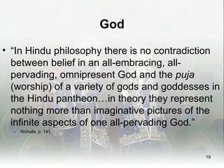 God

• “In Hindu philosophy there is no contradiction
  between belief in an all-embracing, all-
  pervading, omnipresent God and the puja
  (worship) of a variety of gods and goddesses in
  the Hindu pantheon…in theory they represent
  nothing more than imaginative pictures of the
  infinite aspects of one all-pervading God.”
  –   Nicholls, p. 141.




                                             19
 