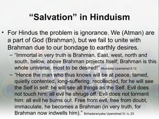 “Salvation” in Hinduism
• For Hindus the problem is ignorance. We (Atman) are
  a part of God (Brahman), but we fail to unite with
  Brahman due to our bondage to earthly desires.
  – “Immortal in very truth is Brahman. East, west, north and
    south, below, above Brahman projects Itself; Brahman is this
    whole universe, most to be desired!” Mundaka Upanishad II.12
  – “Hence the man who thus knows will be at peace, tamed,
    quietly contented, long-suffering, recollected, for he will see
    the Self in self: he will see all things as the Self. Evil does
    not touch him: all evil he shrugs off. Evil does not torment
    him: all evil he burns out. Free from evil, free from doubt,
    immaculate, he becomes a Brahman (in very truth, for
    Brahman now indwells him).” Brihadaranyaka Upanishad IV, iv, 23
 