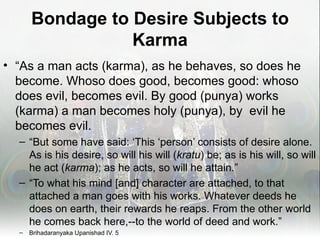 Bondage to Desire Subjects to
                 Karma
• “As a man acts (karma), as he behaves, so does he
  become. Whoso does good, becomes good: whoso
  does evil, becomes evil. By good (punya) works
  (karma) a man becomes holy (punya), by evil he
  becomes evil.
  – “But some have said: ‘This ‘person’ consists of desire alone.
    As is his desire, so will his will (kratu) be; as is his will, so will
    he act (karma); as he acts, so will he attain.”
  – “To what his mind [and] character are attached, to that
    attached a man goes with his works. Whatever deeds he
    does on earth, their rewards he reaps. From the other world
    he comes back here,--to the world of deed and work.”
  –   Brihadaranyaka Upanishad IV. 5
 