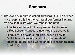 Samsara

• The cycle of rebirth is called samsara. It is like a wheel
  —we reap in this life the karma of our former life, and
  we sow in this life what we reap in the next.
   – This has led to lack of compassion for those in
     difficult circumstances, since they are deserved.
   – Hinduism is a “works” religion, second only to
     Buddhism, potentially stretching thousands of
     lifetimes before good works enable to reach release
     (moksha).
 