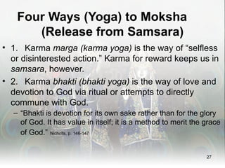 Four Ways (Yoga) to Moksha
      (Release from Samsara)
• 1. Karma marga (karma yoga) is the way of “selfless
  or disinterested action.” Karma for reward keeps us in
  samsara, however.
• 2. Karma bhakti (bhakti yoga) is the way of love and
  devotion to God via ritual or attempts to directly
  commune with God.
  – “Bhakti is devotion for its own sake rather than for the glory
    of God. It has value in itself; it is a method to merit the grace
    of God.” Nicholls, p. 146-147


                                                                27
 