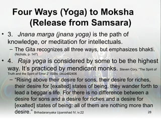 Four Ways (Yoga) to Moksha
        (Release from Samsara)
• 3. Jnana marga (jnana yoga) is the path of
  knowledge, or meditation for intellectuals.
   – The Gita recognizes all three ways, but emphasizes bhakti.
      (Nichols, p. 147)

• 4. Raja yoga is considered by some to be the highest
  way. It’s practiced by mendicant monks. Steven Cory, “The Spirit of
  Truth and the Spirit of Error 2” ISBN: 0802482406

   – “Rising above their desire for sons, their desire for riches,
     their desire for [exalted] states of being, they wander forth to
     lead a beggar’s life. For there is no difference between a
     desire for sons and a desire for riches and a desire for
     [exalted] states of being: all of them are nothing more than
     desire.” Brihadaranyaka Upanishad IV, iv.22                 28
 