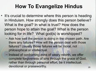 How To Evangelize Hindus
• It’s crucial to determine where this person is heading
  in Hinduism. How strongly does this person believe?
  What is the goal? In what is trust? How does the
  person hope to attain the goal? What is the person
  looking for in life? What god(s) is worshipped?
  – Ask how well the person is doing in the chosen path. Are
    there any failures? How will the person deal with those
    failures? Usually those failures will be moral, not
    philosophical or intellectual.
  – Instead of confronting eons of weary rebirth, we offer
    complete forgiveness of sins through the grace of God,
    rather than through personal effort, be it intellectual,
    devotional or praiseworthy.                              29
 