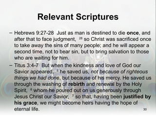 Relevant Scriptures
– Hebrews 9:27-28 Just as man is destined to die once, and
  after that to face judgment, 28 so Christ was sacrificed once
  to take away the sins of many people; and he will appear a
  second time, not to bear sin, but to bring salvation to those
  who are waiting for him.
– Titus 3:4-7 But when the kindness and love of God our
  Savior appeared, 5 he saved us, not because of righteous
  things we had done, but because of his mercy. He saved us
  through the washing of rebirth and renewal by the Holy
  Spirit, 6 whom he poured out on us generously through
  Jesus Christ our Savior, 7 so that, having been justified by
  his grace, we might become heirs having the hope of
  eternal life.                                              30
 